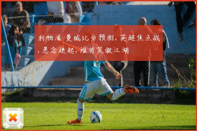 利物浦 曼城比分预测,英超焦点战,悬念迭起,谁将笑傲江湖